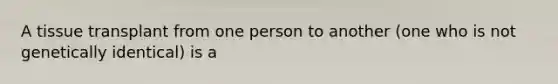 A tissue transplant from one person to another (one who is not genetically identical) is a