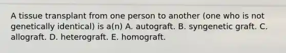 A tissue transplant from one person to another (one who is not genetically identical) is a(n) A. autograft. B. syngenetic graft. C. allograft. D. heterograft. E. homograft.