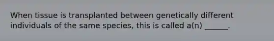 When tissue is transplanted between genetically different individuals of the same species, this is called a(n) ______.