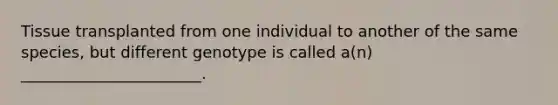 Tissue transplanted from one individual to another of the same species, but different genotype is called a(n) _______________________.