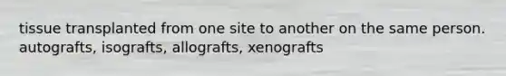tissue transplanted from one site to another on the same person. autografts, isografts, allografts, xenografts