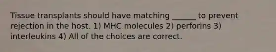 Tissue transplants should have matching ______ to prevent rejection in the host. 1) MHC molecules 2) perforins 3) interleukins 4) All of the choices are correct.