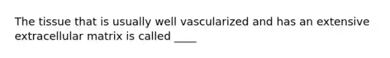 The tissue that is usually well vascularized and has an extensive extracellular matrix is called ____