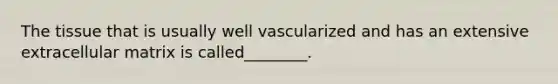 The tissue that is usually well vascularized and has an extensive extracellular matrix is called________.