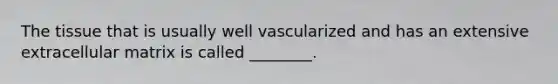 The tissue that is usually well vascularized and has an extensive extracellular matrix is called ________.