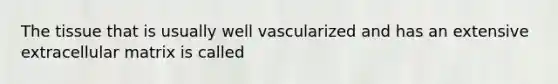 The tissue that is usually well vascularized and has an extensive extracellular matrix is called