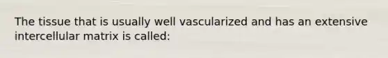 The tissue that is usually well vascularized and has an extensive intercellular matrix is called: