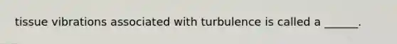 tissue vibrations associated with turbulence is called a ______.