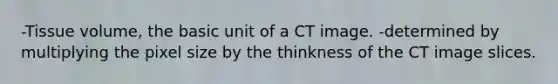 -Tissue volume, the basic unit of a CT image. -determined by multiplying the pixel size by the thinkness of the CT image slices.