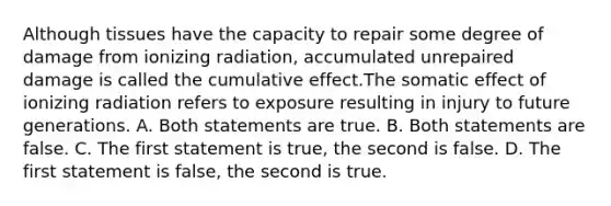 Although tissues have the capacity to repair some degree of damage from ionizing radiation, accumulated unrepaired damage is called the cumulative effect.The somatic effect of ionizing radiation refers to exposure resulting in injury to future generations. A. Both statements are true. B. Both statements are false. C. The first statement is true, the second is false. D. The first statement is false, the second is true.