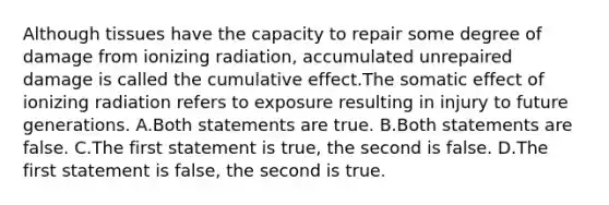 Although tissues have the capacity to repair some degree of damage from ionizing radiation, accumulated unrepaired damage is called the cumulative effect.The somatic effect of ionizing radiation refers to exposure resulting in injury to future generations. A.Both statements are true. B.Both statements are false. C.The first statement is true, the second is false. D.The first statement is false, the second is true.