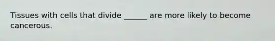 Tissues with cells that divide ______ are more likely to become cancerous.