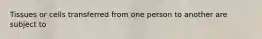 Tissues or cells transferred from one person to another are subject to