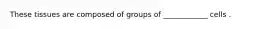 These tissues are composed of groups of ____________ cells .