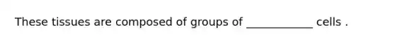These tissues are composed of groups of ____________ cells .