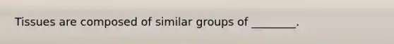 Tissues are composed of similar groups of ________.