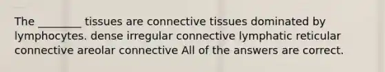 The ________ tissues are connective tissues dominated by lymphocytes. dense irregular connective lymphatic reticular connective areolar connective All of the answers are correct.