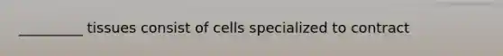 _________ tissues consist of cells specialized to contract