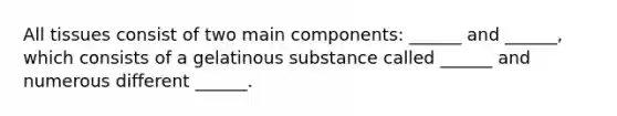 All tissues consist of two main components: ______ and ______, which consists of a gelatinous substance called ______ and numerous different ______.