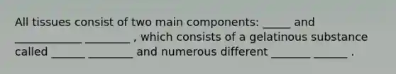 All tissues consist of two main components: _____ and ____________ ________ , which consists of a gelatinous substance called ______ ________ and numerous different _______ ______ .