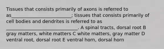 Tissues that consists primarily of axons is referred to as__________________________; tissues that consists primarily of cell bodies and dendrites is referred to as _______________________________. A spinal tracts, dorsal root B gray matters, white matters C white matters, gray matter D ventral root, dorsal root E ventral horn, dorsal horn