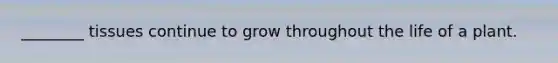 ________ tissues continue to grow throughout the life of a plant.