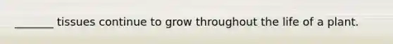 _______ tissues continue to grow throughout the life of a plant.