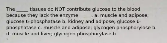 The _____ tissues do NOT contribute glucose to <a href='https://www.questionai.com/knowledge/k7oXMfj7lk-the-blood' class='anchor-knowledge'>the blood</a> because they lack the enzyme _____. a. muscle and adipose; glucose 6-phosphatase b. kidney and adipose; glucose 6-phosphatase c. muscle and adipose; glycogen phosphorylase b d. muscle and liver; glycogen phosphorylase b