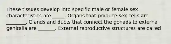 These tissues develop into specific male or female sex characteristics are _____. Organs that produce sex cells are ________. Glands and ducts that connect the gonads to external genitalia are _______. External reproductive structures are called _______.