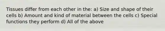 Tissues differ from each other in the: a) Size and shape of their cells b) Amount and kind of material between the cells c) Special functions they perform d) All of the above