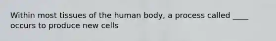 Within most tissues of the human body, a process called ____ occurs to produce new cells