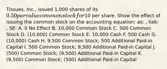 Tissues, Inc., issued 1,000 shares of its 0.50 par value common stock for10 per share. Show the effect of issuing the common stock on the accounting equation: as: , liab: , SE: A. 0 No Effect B. 10,000 Common Stock C. 500 Common Stock D. (10,000) Common Stock E. 10,000 Cash F. 500 Cash G. (10,000) Cash H. 9,500 Common Stock; 500 Additional Paid-in Capital I. 500 Common Stock; 9,500 Additional Paid-in Capital J. (500) Common Stock; (9,500) Additional Paid-in Capital K. (9,500) Common Stock; (500) Additional Paid-in Capital