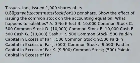 Tissues, Inc., issued 1,000 shares of its 0.50 par value common stock for10 per share. Show the effect of issuing the common stock on the accounting equation: What happens to liabilities? A. 0 No Effect B. 10,000 Common Stock C. 500 Common Stock D. (10,000) Common Stock E. 10,000 Cash F. 500 Cash G. (10,000) Cash H. 9,500 Common Stock; 500 Paid-in Capital in Excess of Par I. 500 Common Stock; 9,500 Paid-in Capital in Excess of Par J. (500) Common Stock; (9,500) Paid-in Capital in Excess of Par K. (9,500) Common Stock; (500) Paid-in Capital in Excess of Par