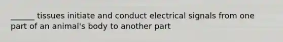 ______ tissues initiate and conduct electrical signals from one part of an animal's body to another part