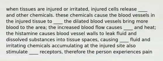 when tissues are injured or irritated, injured cells release ____ and other chemicals. these chemicals cause the blood vessels in the injured tissue to ____ the dilated blood vessels bring more blood to the area; the increased blood flow causes ____ and heat; the histamine causes blood vessel walls to leak fluid and dissolved substances into tissue spaces, causing ____ fluid and irritating chemicals accumulating at the injured site also stimulate ____ receptors, therefore the person experiences pain