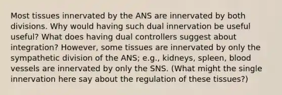 Most tissues innervated by the ANS are innervated by both divisions. Why would having such dual innervation be useful useful? What does having dual controllers suggest about integration? However, some tissues are innervated by only the sympathetic division of the ANS; e.g., kidneys, spleen, <a href='https://www.questionai.com/knowledge/kZJ3mNKN7P-blood-vessels' class='anchor-knowledge'>blood vessels</a> are innervated by only the SNS. (What might the single innervation here say about the regulation of these tissues?)