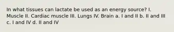 In what tissues can lactate be used as an energy source? I. Muscle II. Cardiac muscle III. Lungs IV. Brain a. I and II b. II and III c. I and IV d. II and IV