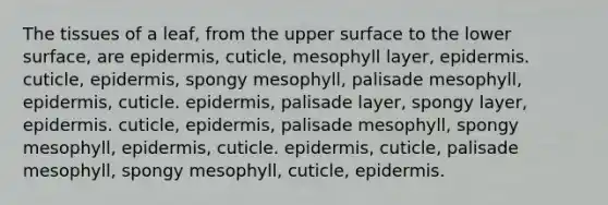 The tissues of a leaf, from the upper surface to the lower surface, are epidermis, cuticle, mesophyll layer, epidermis. cuticle, epidermis, spongy mesophyll, palisade mesophyll, epidermis, cuticle. epidermis, palisade layer, spongy layer, epidermis. cuticle, epidermis, palisade mesophyll, spongy mesophyll, epidermis, cuticle. epidermis, cuticle, palisade mesophyll, spongy mesophyll, cuticle, epidermis.