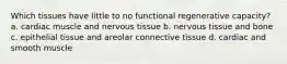 Which tissues have little to no functional regenerative capacity? a. cardiac muscle and nervous tissue b. nervous tissue and bone c. epithelial tissue and areolar connective tissue d. cardiac and smooth muscle