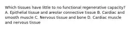 Which tissues have little to no functional regenerative capacity? A. Epithelial tissue and areolar connective tissue B. Cardiac and smooth muscle C. Nervous tissue and bone D. Cardiac muscle and nervous tissue