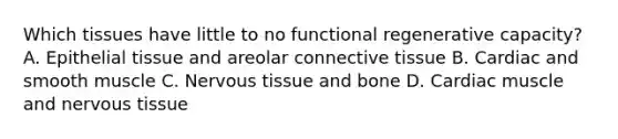 Which tissues have little to no functional regenerative capacity? A. Epithelial tissue and areolar connective tissue B. Cardiac and smooth muscle C. Nervous tissue and bone D. Cardiac muscle and nervous tissue