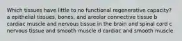 Which tissues have little to no functional regenerative capacity? a epithelial tissues, bones, and areolar connective tissue b cardiac muscle and nervous tissue in the brain and spinal cord c nervous tissue and smooth muscle d cardiac and smooth muscle