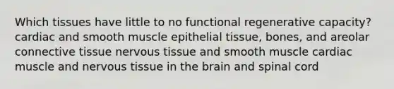 Which tissues have little to no functional regenerative capacity? cardiac and smooth muscle epithelial tissue, bones, and areolar connective tissue nervous tissue and smooth muscle cardiac muscle and nervous tissue in the brain and spinal cord