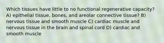 Which tissues have little to no functional regenerative capacity? A) epithelial tissue, bones, and areolar connective tissue? B) nervous tissue and smooth muscle C) cardiac muscle and nervous tissue in the brain and spinal cord D) cardiac and smooth muscle