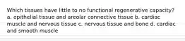 Which tissues have little to no functional regenerative capacity? a. epithelial tissue and areolar connective tissue b. cardiac muscle and nervous tissue c. nervous tissue and bone d. cardiac and smooth muscle