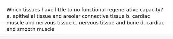 Which tissues have little to no functional regenerative capacity? a. epithelial tissue and areolar connective tissue b. cardiac muscle and nervous tissue c. nervous tissue and bone d. cardiac and smooth muscle