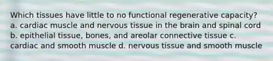 Which tissues have little to no functional regenerative capacity? a. cardiac muscle and nervous tissue in the brain and spinal cord b. epithelial tissue, bones, and areolar connective tissue c. cardiac and smooth muscle d. nervous tissue and smooth muscle