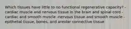 Which tissues have little to no functional regenerative capacity? -cardiac muscle and nervous tissue in the brain and spinal cord -cardiac and smooth muscle -nervous tissue and smooth muscle -epithelial tissue, bones, and areolar connective tissue