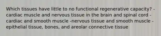 Which tissues have little to no functional regenerative capacity? -cardiac muscle and nervous tissue in the brain and spinal cord -cardiac and smooth muscle -nervous tissue and smooth muscle -epithelial tissue, bones, and areolar connective tissue