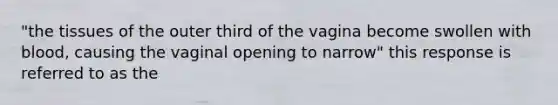 "the tissues of the outer third of the vagina become swollen with blood, causing the vaginal opening to narrow" this response is referred to as the